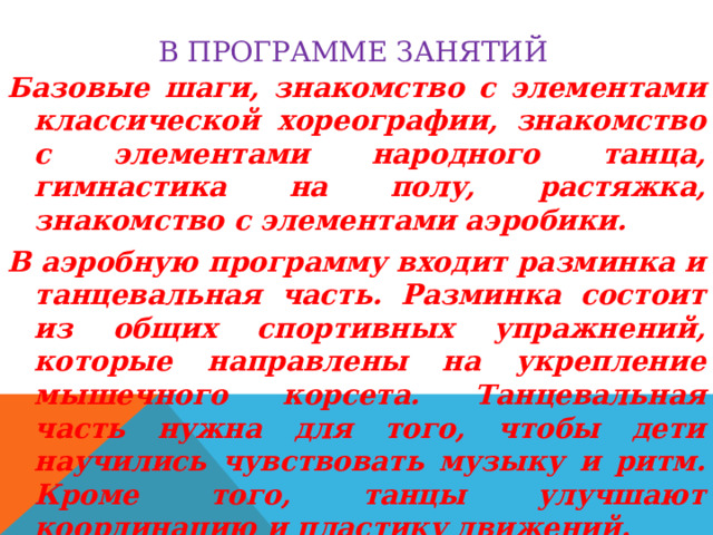 В программе занятий Базовые шаги, знакомство с элементами классической хореографии, знакомство с элементами народного танца, гимнастика на полу, растяжка, знакомство с элементами аэробики. В аэробную программу входит разминка и танцевальная часть. Разминка состоит из общих спортивных упражнений, которые направлены на укрепление мышечного корсета. Танцевальная часть нужна для того, чтобы дети научились чувствовать музыку и ритм. Кроме того, танцы улучшают координацию и пластику движений. 