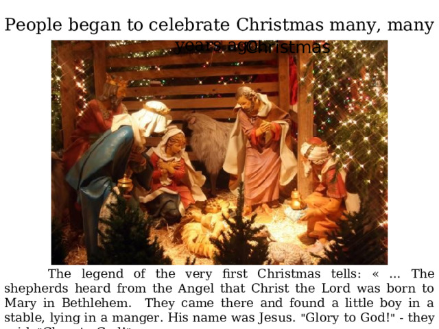 People began to celebrate Christmas many, many years ago. Christmas  The legend of the very first Christmas tells :  « … The shepherds heard from the Angel that Christ the Lord was born to Mary in Bethlehem. They came there and found a little boy in a stable, lying in a manger. His name was Jesus. 