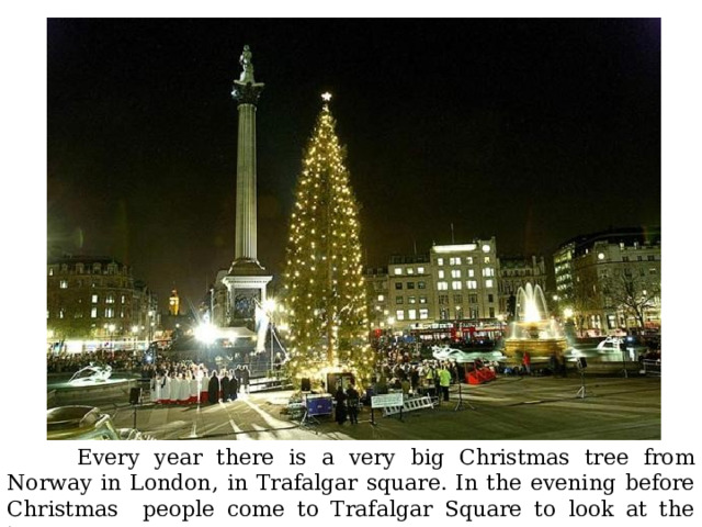  Every year there is a very big Christmas tree from Norway in London, in Trafalgar square. In the evening before Christmas people come to Trafalgar Square to look at the tree. 