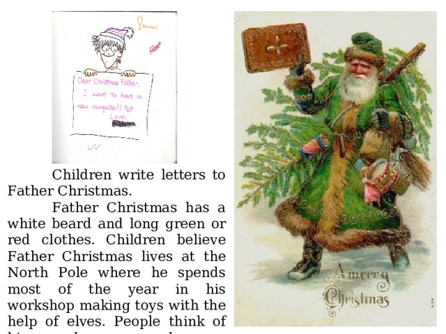  Children write letters to Father Christmas .  Father Christmas has a white beard and long green or red clothes.  Children believe Father Christmas lives at the North Pole where he spends most of the year in his workshop making toys with the help of elves. People think of him as a happy man who says : 