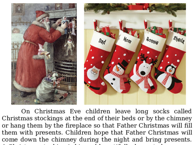  On Christmas Eve children leave long socks called Christmas stockings at the end of their beds or by the chimney or hang them by the fireplace so that Father Christmas will fill them with presents. Children hope that Father Christmas will come down the chimney during the night and bring presents. A Christmas stocking is big and beautifully decorated. 