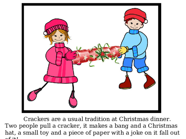  Crackers are a usual tradition at Christmas dinner. Two people pull a cracker, it makes a bang and a Christmas hat, a small toy and a piece of paper with a joke on it fall out of it! 