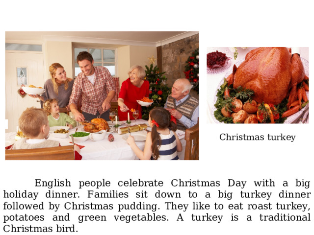 Christmas turkey  English people celebrate Christmas Day with a big holiday dinner. Families sit down to a big turkey dinner followed by Christmas pudding. They like to eat roast turkey, potatoes and green vegetables. A turkey is a traditional Christmas bird. 