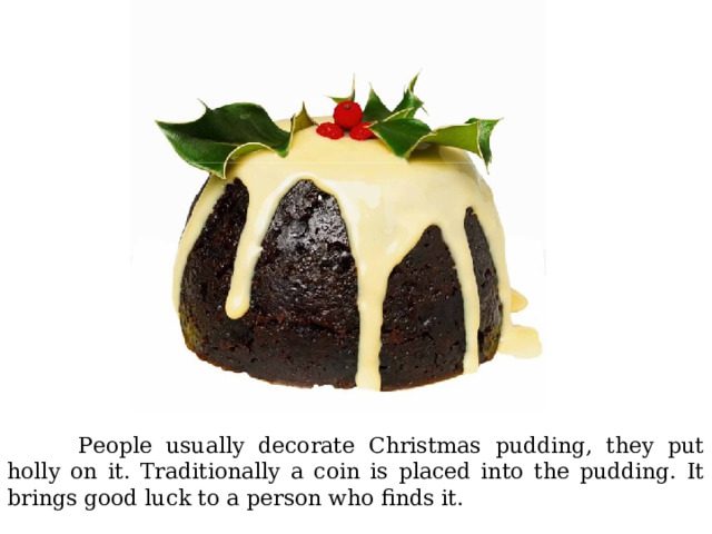  People usually decorate Christmas pudding, they put holly on it. Traditionally a coin is placed into the pudding. It brings good luck to a person who finds it. 