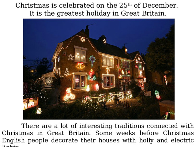 Christmas is celebrated on the 25 th of December. It is the greatest holiday in Great Britain.  There are a lot of interesting traditions connected with Christmas in Great Britain. Some weeks before Christmas English people decorate their houses with holly and electric lights . 