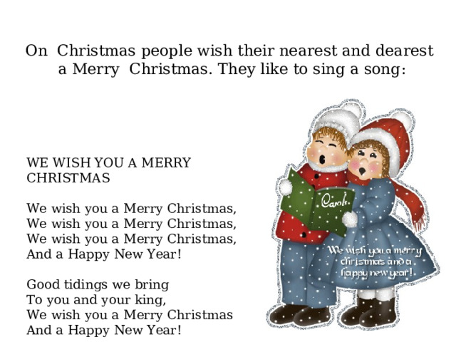 On Christmas people wish their nearest and dearest  a Merry Christmas . They like to sing a song : WE WISH YOU A MERRY CHRISTMAS    We wish you a M erry Christmas, We wish you a M erry Christmas, We wish you a M erry Christmas,  And a Happy New Year!  Good tidings we  bring To you and your king,  We wish you a M erry Christmas And a Happy New Year! 