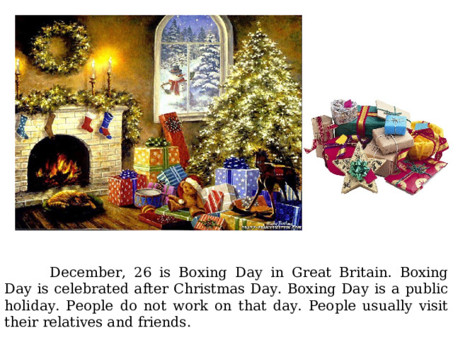  December, 26 is Boxing Day in Great Britain. Boxing Day is celebrated after Christmas Day. Boxing Day is a public holiday. People do not work on that day. People usually visit their relatives and friends. 