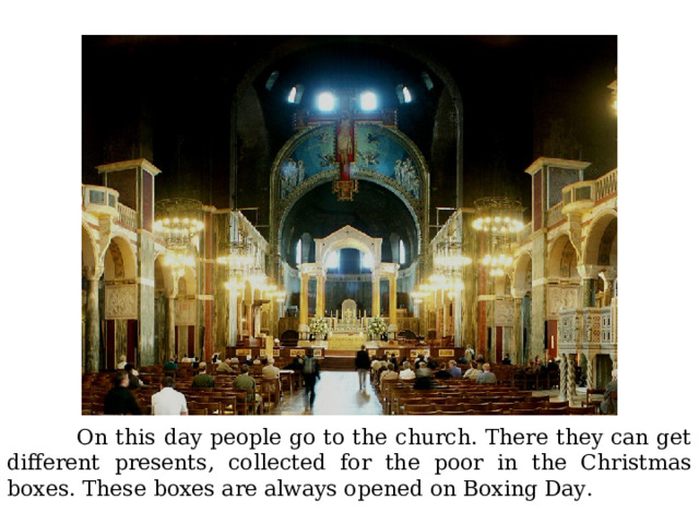  On this day people go to the church. There they can get different presents, collected for the poor in the Christmas boxes. These boxes are always opened on Boxing Day. 