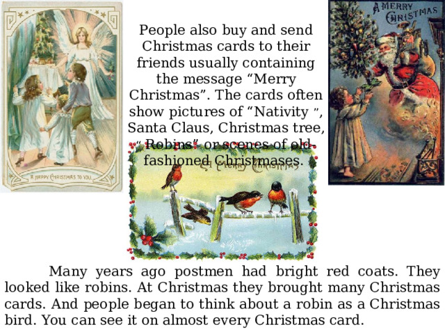 People also buy and send Christmas cards to their friends usually containing the message “Merry Christmas”. The cards often show pictures of “Nativity ” , Santa Claus, Christmas tree, “ Robins” or scenes of old-fashioned Christmases.  Many years ago postmen had bright red coats. They looked like robins. At Christmas they brought many Christmas cards. And people began to think about a robin as a Christmas bird. You can see it on almost every Christmas card. 