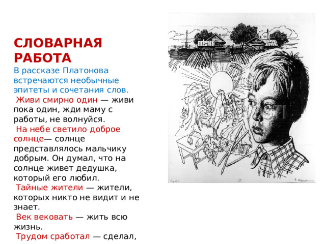 СЛОВАРНАЯ РАБОТА В рассказе Платонова встречаются необычные эпитеты и сочетания слов.  Живи смирно один — живи пока один, жди маму с работы, не волнуйся.  На небе светило доброе солнце — солнце представлялось мальчику добрым. Он думал, что на солнце живет дедушка, который его любил.  Тайные жители — жители, которых никто не видит и не знает.  Век вековать — жить всю жизнь.  Трудом сработал — сделал, вкладывая все свое умение и старание. 