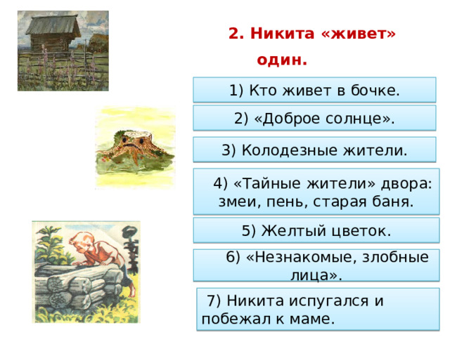         2. Никита «живет» один.      1) Кто живет в бочке. 2) «Доброе солнце». 3) Колодезные жители.      4) «Тайные жители» двора: змеи, пень, старая баня. 5) Желтый цветок.        6) «Незнакомые, злобные лица».   7) Никита испугался и побежал к маме. 