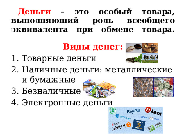  Деньги – это особый товара, выполняющий роль всеобщего эквивалента при обмене товара.   Виды денег: Товарные деньги Наличные деньги: металлические и бумажные Безналичные Электронные деньги 