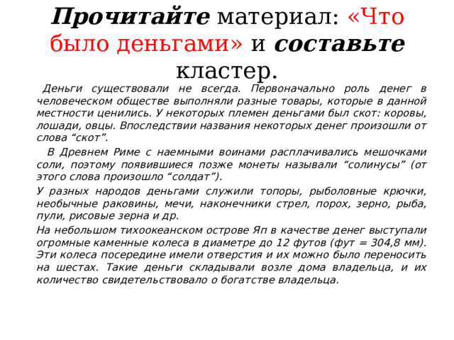 Прочитайте  материал: «Что было деньгами» и составьте кластер.    Деньги существовали не всегда. Первоначально роль денег в человеческом обществе выполняли разные товары, которые в данной местности ценились. У некоторых племен деньгами был скот: коровы, лошади, овцы. Впоследствии названия некоторых денег произошли от слова “скот”.    В Древнем Риме с наемными воинами расплачивались мешочками соли, поэтому появившиеся позже монеты называли “солинусы” (от этого слова произошло “солдат”).   У разных народов деньгами служили топоры, рыболовные крючки, необычные раковины, мечи, наконечники стрел, порох, зерно, рыба, пули, рисовые зерна и др.   На небольшом тихоокеанском острове Яп в качестве денег выступали огромные каменные колеса в диаметре до 12 футов (фут = 304,8 мм). Эти колеса посередине имели отверстия и их можно было переносить на шестах. Такие деньги складывали возле дома владельца, и их количество свидетельствовало о богатстве владельца. 