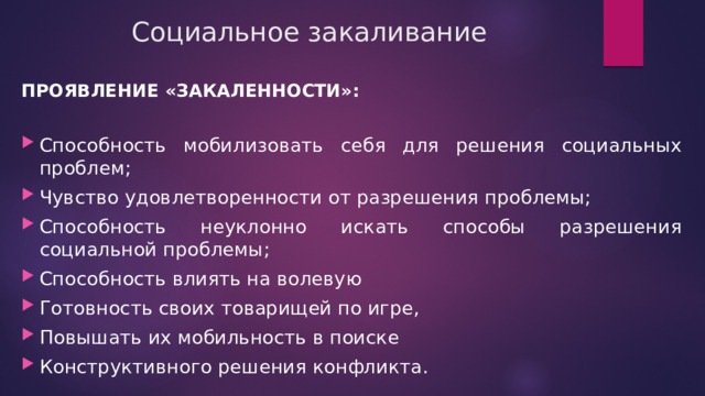 Социальное закаливание ПРОЯВЛЕНИЕ «ЗАКАЛЕННОСТИ»:  Способность мобилизовать себя для решения социальных проблем; Чувство удовлетворенности от разрешения проблемы; Способность неуклонно искать способы разрешения социальной проблемы; Способность влиять на волевую Готовность своих товарищей по игре, Повышать их мобильность в поиске Конструктивного решения конфликта. 