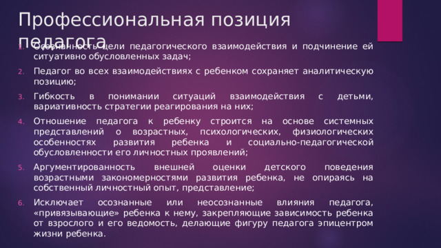 Профессиональная позиция педагога Осознанность цели педагогического взаимодействия и подчинение ей ситуативно обусловленных задач; Педагог во всех взаимодействиях с ребенком сохраняет аналитическую позицию; Гибкость в понимании ситуаций взаимодействия с детьми, вариативность стратегии реагирования на них; Отношение педагога к ребенку строится на основе системных представлений о возрастных, психологических, физиологических особенностях развития ребенка и социально-педагогической обусловленности его личностных проявлений; Аргументированность внешней оценки детского поведения возрастными закономерностями развития ребенка, не опираясь на собственный личностный опыт, представление; Исключает осознанные или неосознанные влияния педагога, «привязывающие» ребенка к нему, закрепляющие зависимость ребенка от взрослого и его ведомость, делающие фигуру педагога эпицентром жизни ребенка. 
