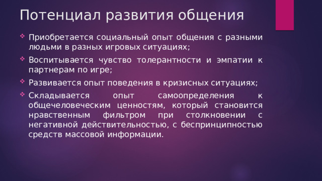 Потенциал развития общения Приобретается социальный опыт общения с разными людьми в разных игровых ситуациях; Воспитывается чувство толерантности и эмпатии к партнерам по игре; Развивается опыт поведения в кризисных ситуациях; Складывается опыт самоопределения к общечеловеческим ценностям, который становится нравственным фильтром при столкновении с негативной действительностью, с беспринципностью средств массовой информации. 