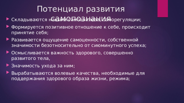 Потенциал развития самопознания Складываются навыки самоанализа, саморегуляции; Формируется позитивное отношение к себе, происходит принятие себя; Развивается ощущение самоценности, собственной значимости безотносительно от сиюминутного успеха; Осмысливается важность здорового, совершенно развитого тела, Значимость ухода за ним; Вырабатываются волевые качества, необходимые для поддержания здорового образа жизни, режима; 
