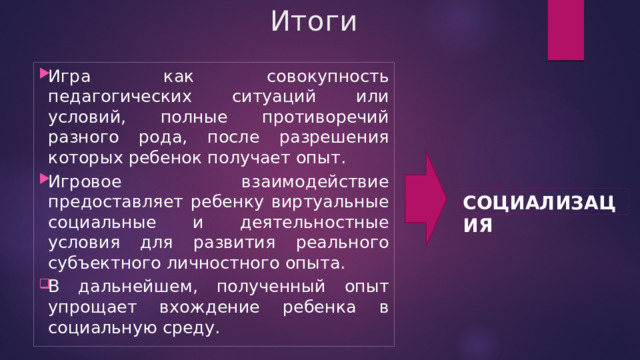 Итоги Игра как совокупность педагогических ситуаций или условий, полные противоречий разного рода, после разрешения которых ребенок получает опыт. Игровое взаимодействие предоставляет ребенку виртуальные социальные и деятельностные условия для развития реального субъектного личностного опыта. В дальнейшем, полученный опыт упрощает вхождение ребенка в социальную среду. СОЦИАЛИЗАЦИЯ 