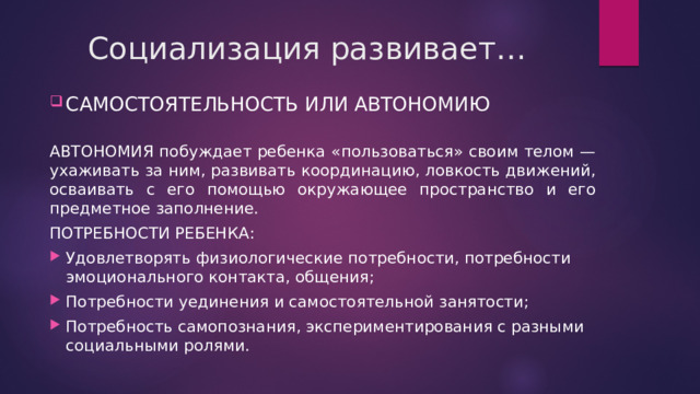 Социализация развивает… САМОСТОЯТЕЛЬНОСТЬ ИЛИ АВТОНОМИЮ АВТОНОМИЯ побуждает ребенка «пользоваться» своим телом — ухаживать за ним, развивать координацию, ловкость движений, осваивать с его помощью окружающее пространство и его предметное заполнение. ПОТРЕБНОСТИ РЕБЕНКА: Удовлетворять физиологические потребности, потребности эмоционального контакта, общения; Потребности уединения и самостоятельной занятости; Потребность самопознания, экспериментирования с разными социальными ролями. 