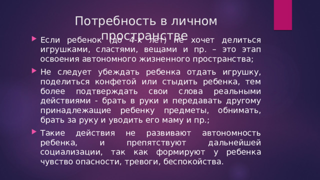 Потребность в личном пространстве   Если ребенок (до 4-х лет) не хочет делиться игрушками, сластями, вещами и пр. – это этап освоения автономного жизненного пространства; Не следует убеждать ребенка отдать игрушку, поделиться конфетой или стыдить ребенка, тем более подтверждать свои слова реальными действиями - брать в руки и передавать другому принадлежащие ребенку предметы, обнимать, брать за руку и уводить его маму и пр.; Такие действия не развивают автономность ребенка, и препятствуют дальнейшей социализации, так как формируют у ребенка чувство опасности, тревоги, беспокойства. 