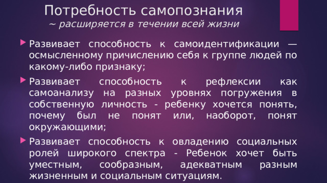 Потребность самопознания  ~ расширяется в течении всей жизни Развивает способность к самоидентификации — осмысленному причислению себя к группе людей по какому-либо признаку; Развивает способность к рефлексии как самоанализу на разных уровнях погружения в собственную личность - ребенку хочется понять, почему был не понят или, наоборот, понят окружающими; Развивает способность к овладению социальных ролей широкого спектра - Ребенок хочет быть уместным, сообразным, адекватным разным жизненным и социальным ситуациям. 