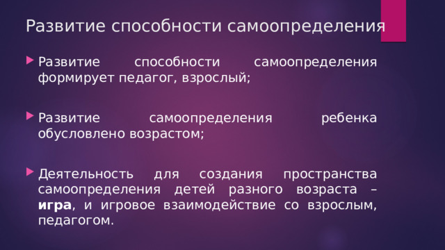 Развитие способности самоопределения Развитие способности самоопределения формирует педагог, взрослый; Развитие самоопределения ребенка обусловлено возрастом; Деятельность для создания пространства самоопределения детей разного возраста – игра , и игровое взаимодействие со взрослым, педагогом. 