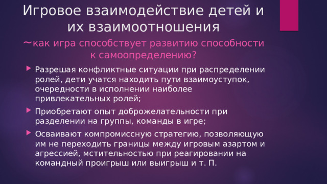 Игровое взаимодействие детей и их взаимоотношения  ~ как игра способствует развитию способности к самоопределению? Разрешая конфликтные ситуации при распределении ролей, дети учатся находить пути взаимоуступок, очередности в исполнении наиболее привлекательных ролей; Приобретают опыт доброжелательности при разделении на группы, команды в игре; Осваивают компромиссную стратегию, позволяющую им не переходить границы между игровым азартом и агрессией, мстительностью при реагировании на командный проигрыш или выигрыш и т. П. 