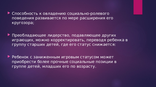 Способность к овладению социально-ролевого поведения развивается по мере расширения его кругозора; Преобладающее лидерство, подавляющее других играющих, можно корректировать, переводя ребенка в группу старших детей, где его статус снижается: Ребенок с заниженным игровым статусом может приобрести более прочные социальные позиции в группе детей, младших его по возрасту. 