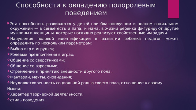 Способности к овладению полоролевым поведением Эта способность развивается у детей при благополучном и полном социальном окружении — в семье есть и папа, и мама, в жизни ребенка фигурируют другие мужчины и женщины, которые наглядно реализуют свойственные им задачи. Нарушения половой идентификации в развитии ребенка педагог может определить по нескольким параметрам: Выбор игр и игрушек; Ролевые предпочтения в играх; Общение со сверстниками; Общение со взрослыми; Стремление к принятию внешности другого пола; Фантазии, мечты, сновидения; Неудовлетворенность социальной ролью своего пола, отношение к своему Имени; Характер творческой деятельности; стиль поведения. 