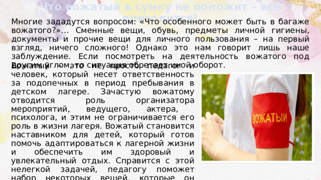 Что вожатый в сумку не положит – всё пригодится! Многие зададутся вопросом: «Что особенного может быть в багаже вожатого?»… Сменные вещи, обувь, предметы личной гигиены, документы и прочие вещи для личного пользования – на первый взгляд, ничего сложного! Однако это нам говорит лишь наше заблуждение. Если посмотреть на деятельность вожатого под другим углом, то ситуация обретает иной оборот. Вожатый – это не просто педагог и человек, который несет ответственность за подопечных в период пребывания в детском лагере. Зачастую вожатому отводится роль организатора мероприятий, ведущего, актера, психолога, и этим не ограничивается его роль в жизни лагеря. Вожатый становится наставником для детей, который готов помочь адаптироваться к лагерной жизни и обеспечить им здоровый и увлекательный отдых. Справится с этой нелегкой задачей, педагогу поможет набор некоторых вещей, которые он может взять с собой, и соответствующая подготовка к предстоящим мероприятиям. 