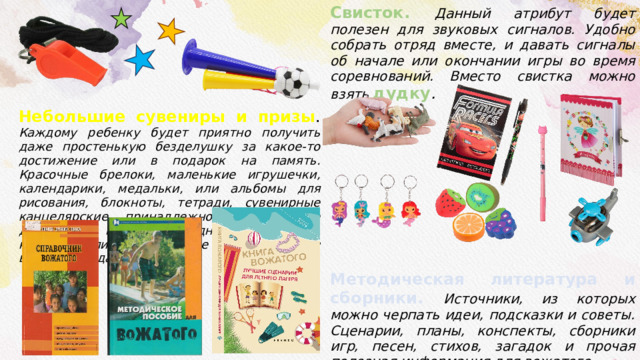 Небольшие сувениры и призы . Каждому ребенку будет приятно получить даже простенькую безделушку за какое-то достижение или в подарок на память. Красочные брелоки, маленькие игрушечки, календарики, медальки, или альбомы для рисования, блокноты, тетради, сувенирные канцелярские принадлежности и многое другое. Как правило ни одно соревнование, конкурс или ярмарка не проходит без вручения подарков. Свисток. Данный атрибут будет полезен для звуковых сигналов. Удобно собрать отряд вместе, и давать сигналы об начале или окончании игры во время соревнований. Вместо свистка можно взять дудку . Методическая литература и сборники. Источники, из которых можно черпать идеи, подсказки и советы. Сценарии, планы, конспекты, сборники игр, песен, стихов, загадок и прочая полезная информация для вожатого. 