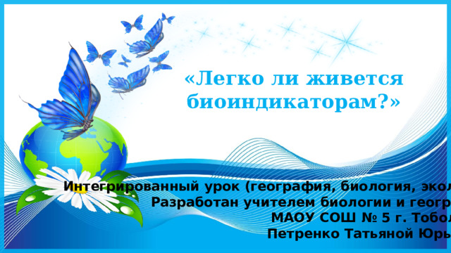 «Легко ли живется биоиндикаторам?» Интегрированный урок (география, биология, экология) Разработан учителем биологии и географии МАОУ СОШ № 5 г. Тобольска Петренко Татьяной Юрьевной 