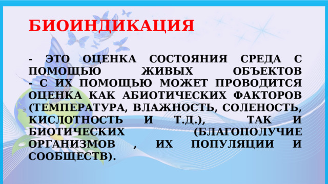 Биоиндикация   - это оценка состояния среда с помощью живых объектов  - с их помощью может проводится оценка как абиотических факторов (температура, влажность, соленость, кислотность и т.д.), так и биотических (благополучие организмов , их популяции и сообществ). э 