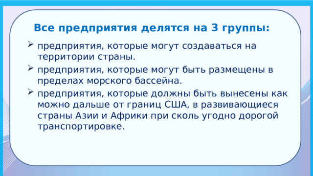 Все предприятия делятся на 3 группы: предприятия, которые могут создаваться на территории страны. предприятия, которые могут быть размещены в пределах морского бассейна. предприятия, которые должны быть вынесены как можно дальше от границ США, в развивающиеся страны Азии и Африки при сколь угодно дорогой транспортировке. 