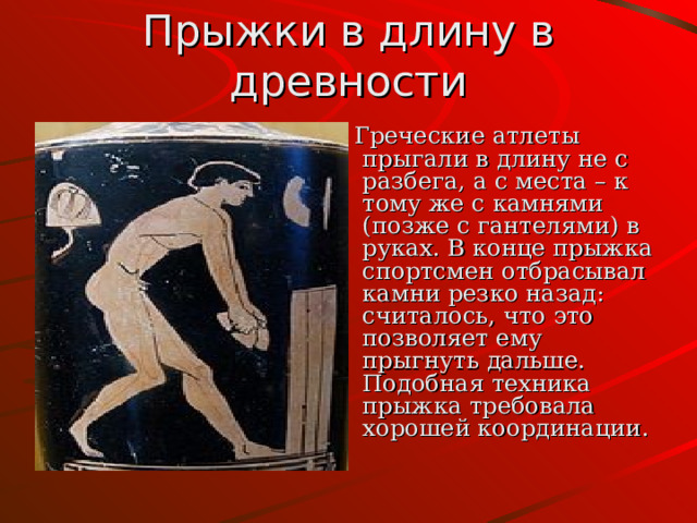 Прыжки в длину в древности  Греческие атлеты прыгали в длину не с разбега, а с места – к тому же с камнями (позже с гантелями) в руках. В конце прыжка спортсмен отбрасывал камни резко назад: считалось, что это позволяет ему прыгнуть дальше. Подобная техника прыжка требовала хорошей координации. 