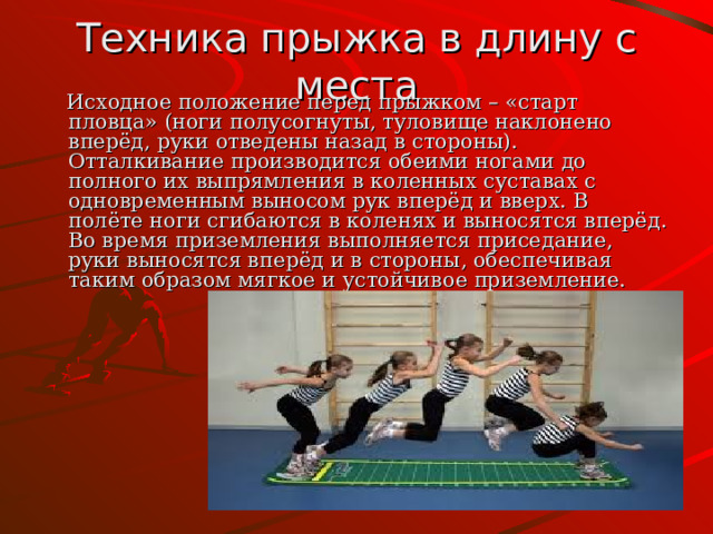 Техника прыжка в длину с места  Исходное положение перед прыжком – «старт пловца» (ноги полусогнуты, туловище наклонено вперёд, руки отведены назад в стороны). Отталкивание производится обеими ногами до полного их выпрямления в коленных суставах с одновременным выносом рук вперёд и вверх. В полёте ноги сгибаются в коленях и выносятся вперёд. Во время приземления выполняется приседание, руки выносятся вперёд и в стороны, обеспечивая таким образом мягкое и устойчивое приземление. 