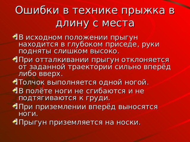Ошибки в технике прыжка в длину с места В  исходном  положении прыгун находится в глубоком приседе , руки подняты слишком высоко. При отталкивании прыгун отклоняется от заданной траектории  сильно вперёд либо вверх. Толчок выполняется одной ногой . В полёте ноги не сгибаются и не подтягиваются к груди. При приземлении вперёд выносятся ноги. Прыгун приземляется н а носки . 