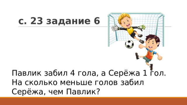 с. 23 задание 6 Павлик забил 4 гола, а Серёжа 1 гол. На сколько меньше голов забил Серёжа, чем Павлик? 