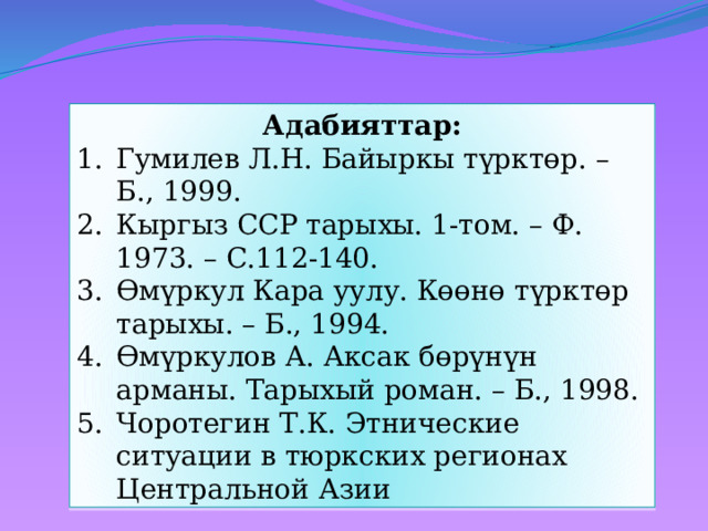 Адабияттар: Гумилев Л.Н. Байыркы түрктөр. – Б., 1999. Кыргыз ССР тарыхы. 1-том. – Ф. 1973. – С.112-140. Өмүркул Кара уулу. Көөнө түрктөр тарыхы. – Б., 1994. Өмүркулов А. Аксак бөрүнүн арманы. Тарыхый роман. – Б., 1998. Чоротегин Т.К. Этнические ситуации в тюркских регионах Центральной Азии 