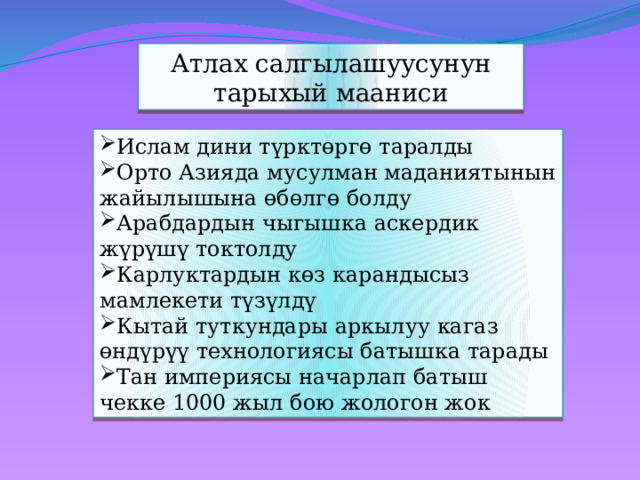 Атлах салгылашуусунун тарыхый мааниси Ислам дини түрктөргө таралды Орто Азияда мусулман маданиятынын жайылышына өбөлгө болду Арабдардын чыгышка аскердик жүрүшү токтолду Карлуктардын көз карандысыз мамлекети түзүлдү Кытай туткундары аркылуу кагаз өндүрүү технологиясы батышка тарады Тан империясы начарлап батыш чекке 1000 жыл бою жологон жок 