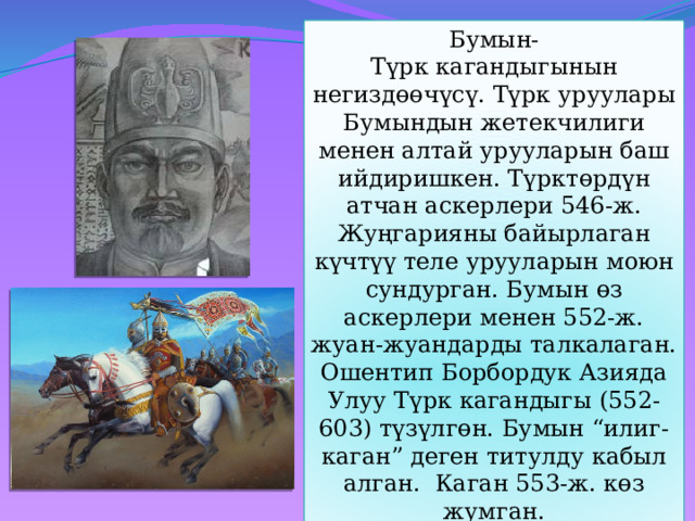 Бумын- Түрк кагандыгынын негиздөөчүсү. Түрк уруулары Бумындын жетекчилиги менен алтай урууларын баш ийдиришкен. Түрктөрдүн атчан аскерлери 546-ж. Жуңгарияны байырлаган күчтүү теле урууларын моюн сундурган. Бумын өз аскерлери менен 552-ж. жуан-жуандарды талкалаган. Ошентип Борбордук Азияда Улуу Түрк кагандыгы (552-603) түзүлгөн. Бумын “илиг-каган” деген титулду кабыл алган. Каган 553-ж. көз жумган. 