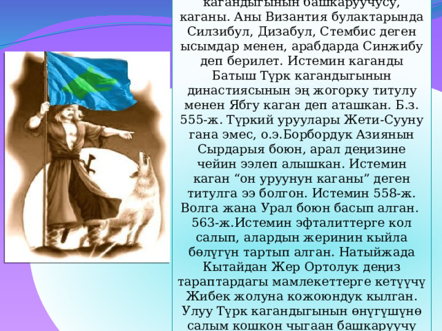 Истемин каган (510-575)-Улуу Түрк кагандыгынын башкаруучусу, каганы. Аны Византия булактарында Силзибул, Дизабул, Стембис деген ысымдар менен, арабдарда Синжибу деп берилет. Истемин каганды Батыш Түрк кагандыгынын династиясынын эң жогорку титулу менен Ябгу каган деп аташкан. Б.з. 555-ж. Түркий уруулары Жети-Сууну гана эмес, о.э.Борбордук Азиянын Сырдарыя боюн, арал деңизине чейин ээлеп алышкан. Истемин каган “он уруунун каганы” деген титулга ээ болгон. Истемин 558-ж. Волга жана Урал боюн басып алган. 563-ж.Истемин эфталиттерге кол салып, алардын жеринин кыйла бөлүгүн тартып алган. Натыйжада Кытайдан Жер Ортолук деңиз тараптардагы мамлекеттерге кетүүчү Жибек жолуна кожоюндук кылган. Улуу Түрк кагандыгынын өнүгүшүнө салым кошкон чыгаан башкаруучу каган жана аскер башчысы Истемин 572-ж. дүйнөдөн кайткан. 