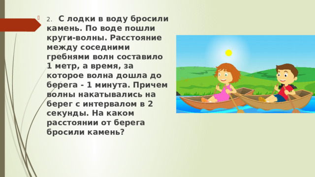2.  С лодки в воду бросили камень. По воде пошли круги-волны. Расстояние между соседними гребнями волн составило 1 метр, а время, за которое волна дошла до берега - 1 минута. Причем волны накатывались на берег с интервалом в 2 секунды. На каком расстоянии от берега бросили камень? 