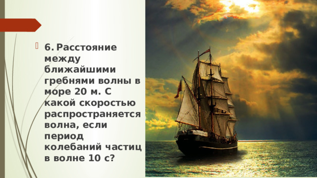 6.  Расстояние между ближайшими гребнями волны в море 20 м. С какой скоростью распространяется волна, если период колебаний частиц в волне 10 с? 