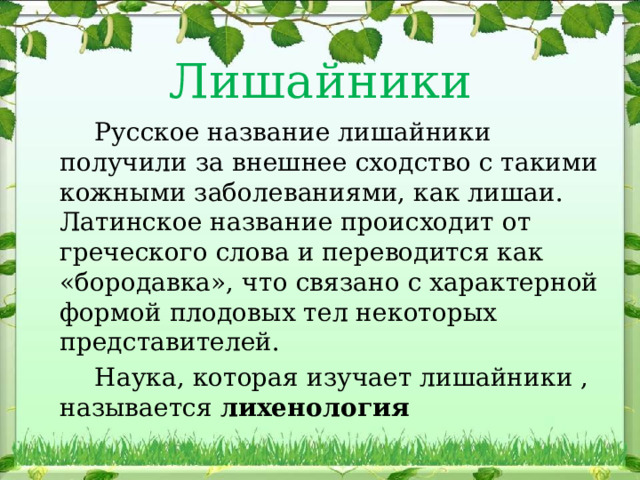 Лишайники  Русское название лишайники получили за внешнее сходство с такими кожными заболеваниями, как лишаи. Латинское название происходит от греческого слова и переводится как «бородавка», что связано с характерной формой плодовых тел некоторых представителей.  Наука, которая изучает лишайники , называется лихенология 