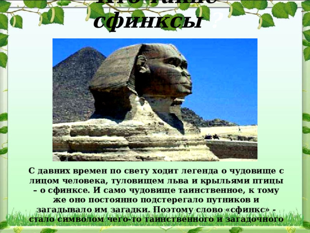 Кто такие сфинксы ? С давних времен по свету ходит легенда о чудовище с лицом человека, туловищем льва и крыльями птицы – о сфинксе. И само чудовище таинственное, к тому же оно постоянно подстерегало путников и загадывало им загадки. Поэтому слово «сфинкс» - стало символом чего-то таинственного и загадочного 