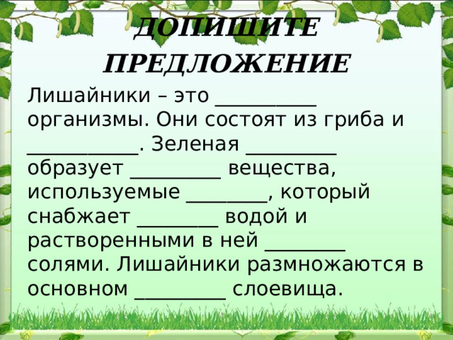 ДОПИШИТЕ ПРЕДЛОЖЕНИЕ Лишайники – это __________ организмы. Они состоят из гриба и ___________. Зеленая _________ образует _________ вещества, используемые ________, который снабжает ________ водой и растворенными в ней ________ солями. Лишайники размножаются в основном _________ слоевища. 