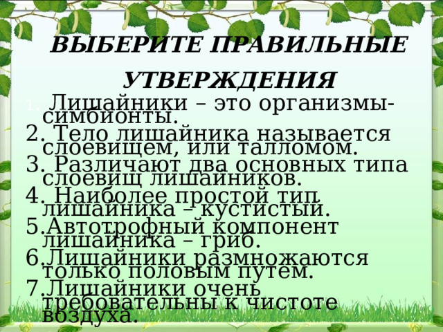 ВЫБЕРИТЕ ПРАВИЛЬНЫЕ УТВЕРЖДЕНИЯ 1 . Лишайники – это организмы-симбионты. 2. Тело лишайника называется слоевищем, или талломом. 3. Различают два основных типа слоевищ лишайников. 4. Наиболее простой тип лишайника – кустистый. 5.Автотрофный компонент лишайника – гриб. 6.Лишайники размножаются только половым путем. 7.Лишайники очень требовательны к чистоте воздуха. 