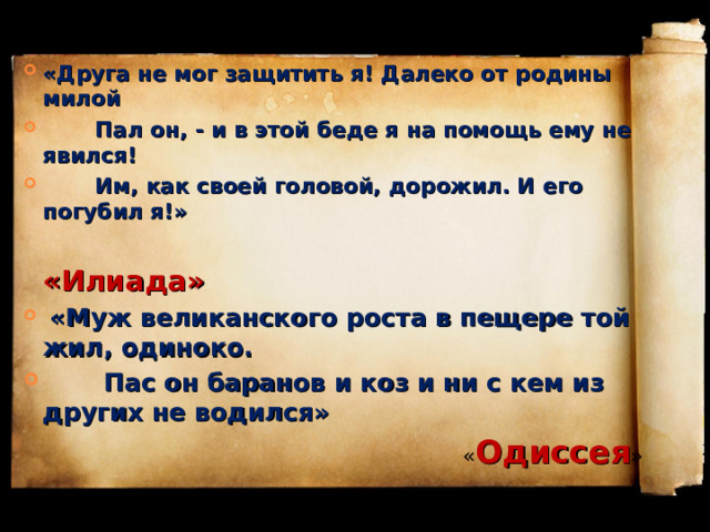 «Друга не мог защитить я! Далеко от родины милой  Пал он, - и в этой беде я на помощь ему не явился!  Им, как своей головой, дорожил. И его погубил я!»  «Илиада»   «Муж великанского роста в пещере той жил, одиноко.  Пас он баранов и коз и ни с кем из других не водился»  « Одиссея » 