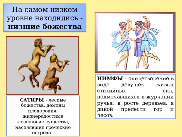 На самом низком уровне находились - низшие божества НИМФЫ - олицетворение в виде девушек живых стихийных сил, подмечавшихся в журчании ручья, в росте деревьев, в дикой прелести гор и лесов.  САТИРЫ - лесные божества, демоны плодородия, жизнерадостные козлоногие существа, населявшие греческие острова. 